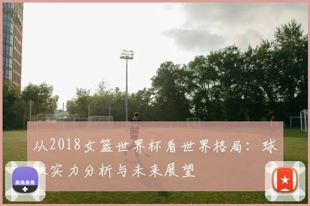 从2018女篮世界杯看世界格局：球队实力分析与未来展望