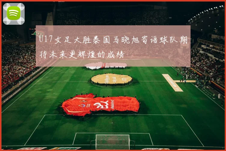 U17女足大胜泰国马晓旭寄语球队期待未来更辉煌的成绩