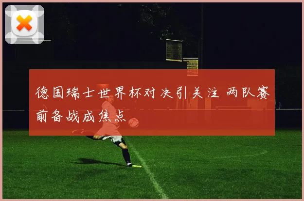 德国瑞士世界杯对决引关注 两队赛前备战成焦点
